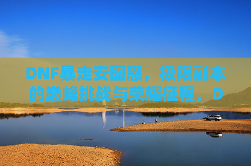 DNF暴走安图恩，极限副本的巅峰挑战与荣耀征程，DNF暴走安图恩，极限副本的巅峰挑战与荣耀征程