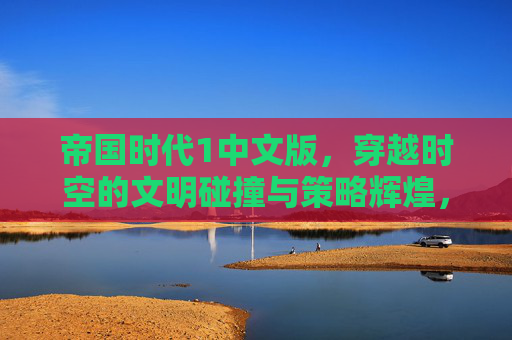 帝国时代1中文版，穿越时空的文明碰撞与策略辉煌，帝国时代1中文版，穿越时空的文明碰撞与策略辉煌