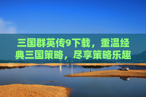三国群英传9下载，重温经典三国策略，尽享策略乐趣，三国群英传9下载，重温经典三国策略，尽享策略乐趣