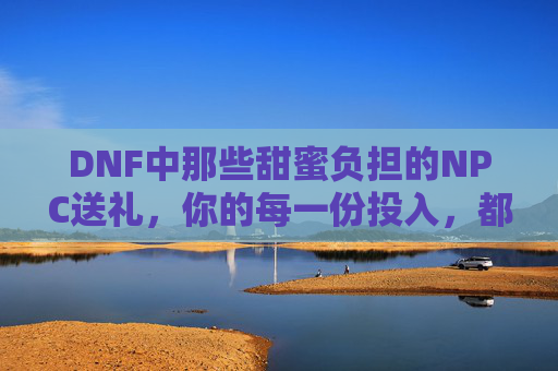 DNF中那些甜蜜负担的NPC送礼,你的每一份投入,都在编织游戏里的小确幸,DNF甜蜜负担的NPC送礼,你的每一份投入,都在编织游戏里的小确幸