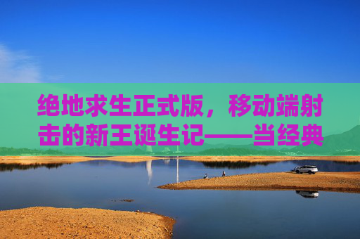 绝地求生正式版,移动端射击的新王诞生记——当经典战术在移动设备上重生,绝地求生正式版,移动端射击的新王诞生记——当经典战术在移动设备上重生