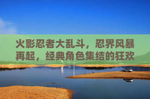 火影忍者大乱斗,忍界风暴再起,经典角色集结的狂欢与挑战,火影忍者大乱斗,忍界风暴再起,经典角色集结的狂欢与挑战