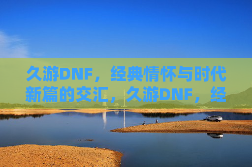 久游DNF，经典情怀与时代新篇的交汇，久游DNF，经典情怀与时代新篇的交汇