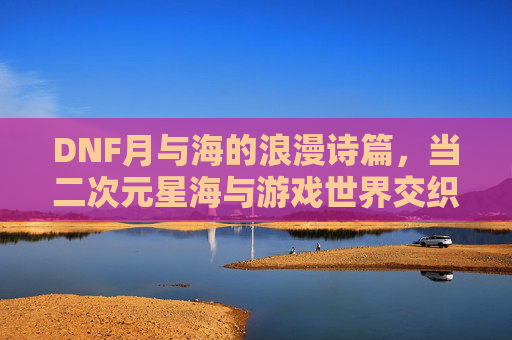 DNF月与海的浪漫诗篇,当二次元星海与游戏世界交织的奇幻旅程,DNF月与海的浪漫诗篇,二次元星海与游戏世界的奇幻交织之旅