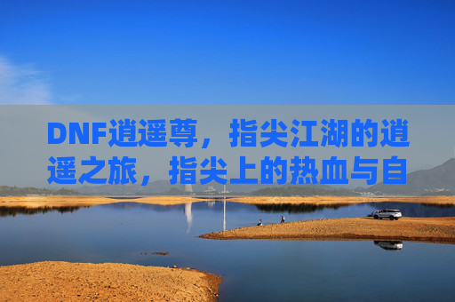 DNF逍遥尊，指尖江湖的逍遥之旅，指尖上的热血与自由，DNF逍遥尊，指尖江湖的逍遥热血之旅