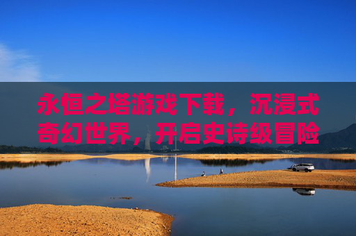 永恒之塔游戏下载,沉浸式奇幻世界,开启史诗级冒险之旅,永恒之塔游戏下载,沉浸式奇幻世界,开启史诗级冒险之旅