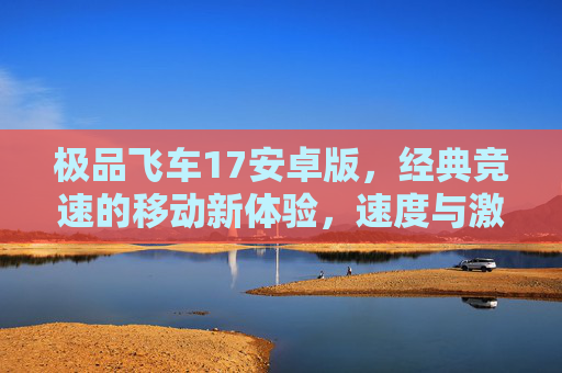 极品飞车17安卓版，经典竞速的移动新体验，速度与激情永不止步，极品飞车17安卓版，经典竞速的移动新体验，速度与激情永不止步