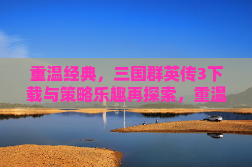 重温经典，三国群英传3下载与策略乐趣再探索，重温经典，三国群英传3下载与策略乐趣再探索
