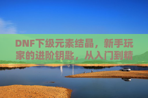 DNF下级元素结晶，新手玩家的进阶钥匙，从入门到精通的实用指南，DNF下级元素结晶，新手进阶实用指南，从入门到精通
