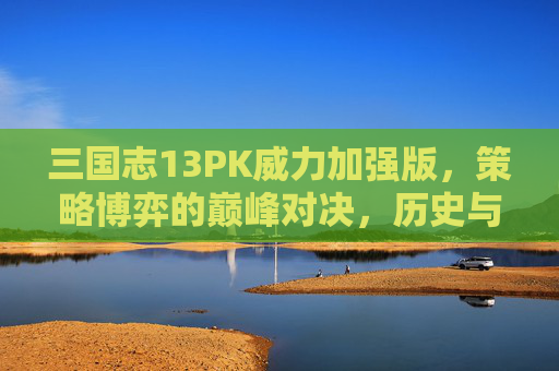 三国志13PK威力加强版，策略博弈的巅峰对决，历史与策略的深度交融，三国志13PK威力加强版，策略博弈的巅峰对决，历史与策略的深度交融