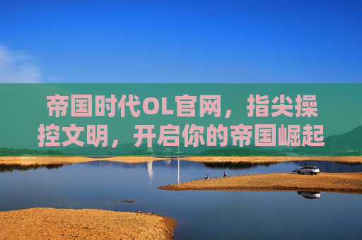 帝国时代OL官网,指尖操控文明,开启你的帝国崛起新篇章,帝国时代OL官网,指尖操控文明,开启你的帝国崛起新篇章