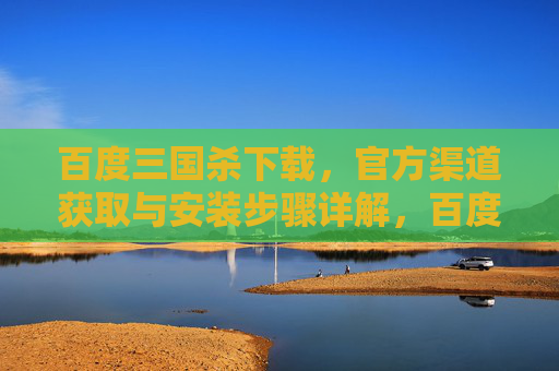 百度三国杀下载，官方渠道获取与安装步骤详解，百度三国杀下载，官方渠道获取与安装步骤详解