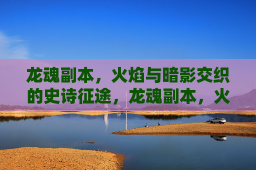 龙魂副本,火焰与暗影交织的史诗征途,龙魂副本,火焰与暗影交织的史诗征途