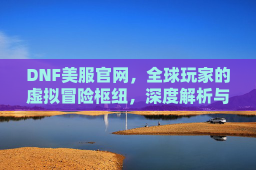 DNF美服官网,全球玩家的虚拟冒险枢纽,深度解析与实用指南,DNF美服官网,全球玩家的虚拟冒险枢纽与深度解析指南