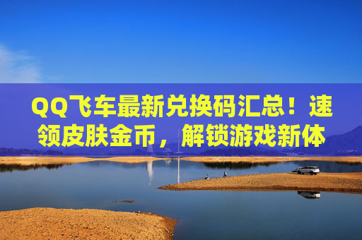 QQ飞车最新兑换码汇总！速领皮肤金币，解锁游戏新体验，QQ飞车最新兑换码汇总！速领皮肤金币，解锁游戏新体验