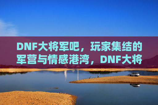 DNF大将军吧，玩家集结的军营与情感港湾，DNF大将军吧，玩家集结的军营与情感港湾