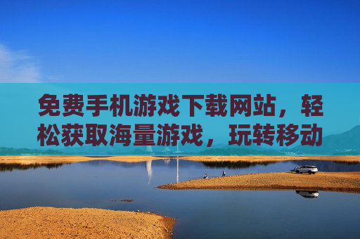 免费手机游戏下载网站，轻松获取海量游戏，玩转移动娱乐新体验，免费手机游戏下载网站，轻松获取海量游戏，玩转移动娱乐新体验