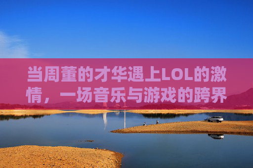 当周董的才华遇上LOL的激情，一场音乐与游戏的跨界碰撞，当周董的才华遇上LOL的激情，一场音乐与游戏的跨界碰撞
