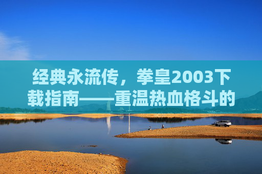 经典永流传，拳皇2003下载指南——重温热血格斗的巅峰之作，经典永流传，拳皇2003下载指南——重温热血格斗的巅峰之作