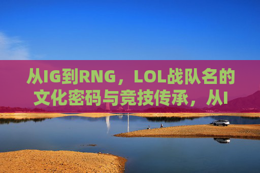 从IG到RNG，LOL战队名的文化密码与竞技传承，从IG到RNG，LOL战队名的文化密码与竞技传承
