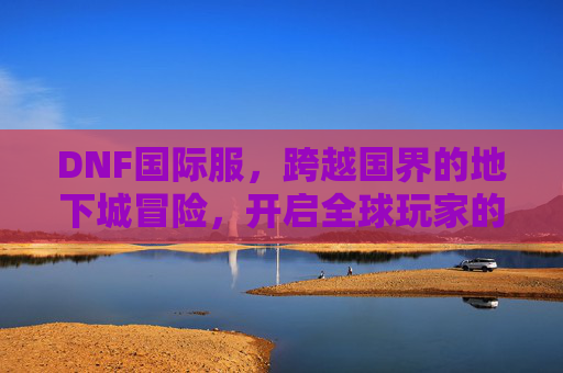 DNF国际服,跨越国界的地下城冒险,开启全球玩家的新篇章,DNF国际服,跨越国界地下城冒险,开启全球玩家新篇章