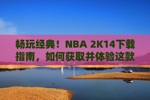 畅玩经典！NBA 2K14下载指南，如何获取并体验这款篮球模拟大作，NBA 2K14下载指南，畅玩经典篮球模拟大作