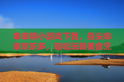 串串烧小游戏下载，指尖串串欢乐多，轻松玩转美食烹饪乐趣，串串烧小游戏下载，指尖欢乐烹饪，尽享美食乐趣