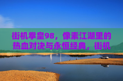 街机拳皇98,像素江湖里的热血对决与永恒经典,街机拳皇98,像素江湖里的热血对决与永恒经典