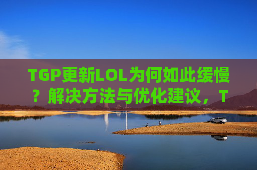 TGP更新LOL为何如此缓慢?解决方法与优化建议,TGP更新LOL为何如此缓慢?解决方法与优化建议