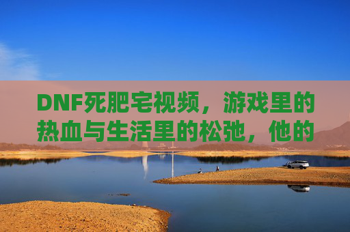 DNF死肥宅视频,游戏里的热血与生活里的松弛,他的宅不是孤僻,是热爱与自由,DNF死肥宅,游戏里的热血与生活里的松弛,宅是热爱与自由的体现