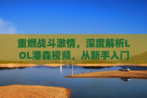 重燃战斗激情,深度解析LOL潘森视频,从新手入门到高手技巧,重燃战斗激情,深度解析LOL潘森,从新手入门到高手的技巧