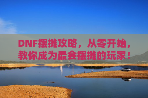 DNF摆摊攻略，从零开始，教你成为最会摆摊的玩家！DNF摆摊攻略，从零开始教你成为最会摆摊的玩家