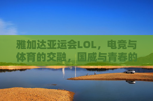 雅加达亚运会LOL,电竞与体育的交融,国威与青春的共鸣——记中国战队闪耀赛场,雅加达亚运会LOL,电竞与体育的交融,国威与青春的共鸣——记中国战队闪耀赛场