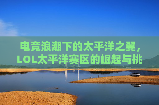 电竞浪潮下的太平洋之翼,LOL太平洋赛区的崛起与挑战,电竞浪潮下的太平洋之翼,LOL太平洋赛区的崛起与挑战