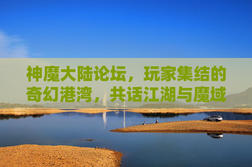 神魔大陆论坛，玩家集结的奇幻港湾，共话江湖与魔域的史诗篇章，神魔大陆论坛，玩家集结的奇幻港湾，共话江湖与魔域的史诗篇章