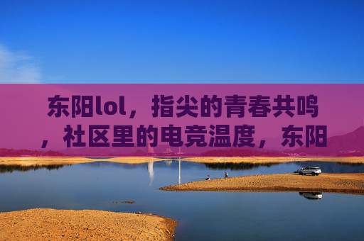 东阳lol,指尖的青春共鸣,社区里的电竞温度,东阳lol,指尖的青春共鸣,社区里的电竞温度