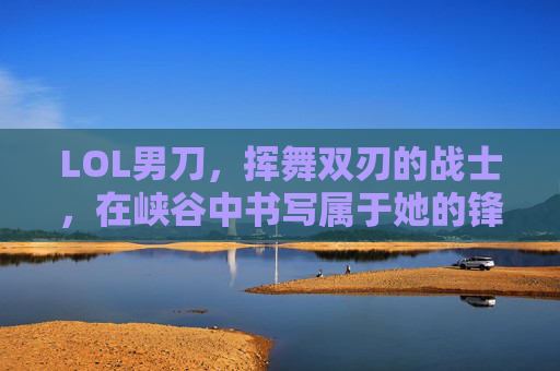 LOL男刀,挥舞双刃的战士,在峡谷中书写属于她的锋芒——从新手到高手的进阶指南,LOL男刀,挥舞双刃的战士进阶指南——从新手到高手的峡谷锋芒之路