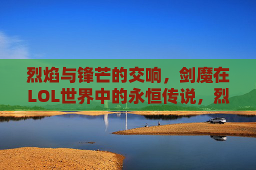 烈焰与锋芒的交响，剑魔在LOL世界中的永恒传说，烈焰与锋芒的交响，剑魔在LOL世界中的永恒传说
