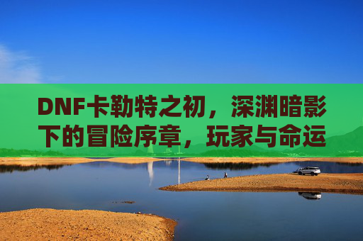 DNF卡勒特之初,深渊暗影下的冒险序章,玩家与命运的初遇,DNF卡勒特之初,深渊暗影下的冒险序章,玩家与命运的初遇