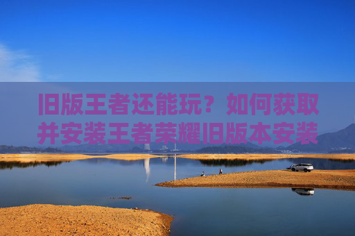 旧版王者还能玩?如何获取并安装王者荣耀旧版本安装包,重温经典游戏体验,旧版王者荣耀还能玩吗?如何获取并安装旧版本安装包,重温经典游戏体验