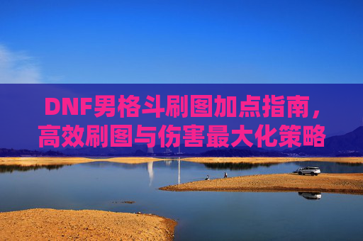 DNF男格斗刷图加点指南，高效刷图与伤害最大化策略，DNF男格斗刷图加点指南，高效刷图与伤害最大化策略