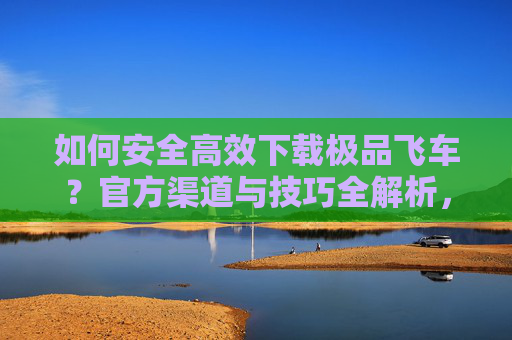 如何安全高效下载极品飞车?官方渠道与技巧全解析,如何安全高效下载极品飞车?官方渠道与技巧全解析