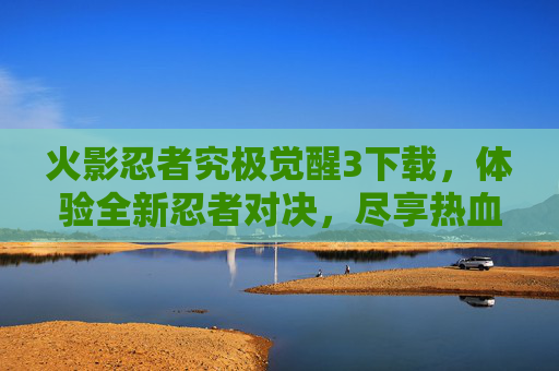 火影忍者究极觉醒3下载，体验全新忍者对决，尽享热血战斗乐趣！火影忍者究极觉醒3下载，体验全新忍者对决，尽享热血战斗乐趣