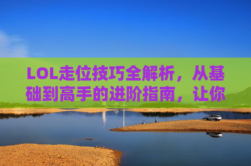 LOL走位技巧全解析,从基础到高手的进阶指南,让你在团战中游刃有余,LOL走位技巧全解析,从基础到高手的进阶指南,让你在团战中游刃有余