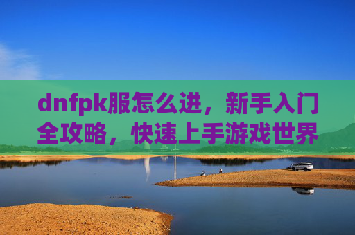 dnfpk服怎么进,新手入门全攻略,快速上手游戏世界,DNFPK服进服攻略,新手入门全解析,快速上手游戏世界