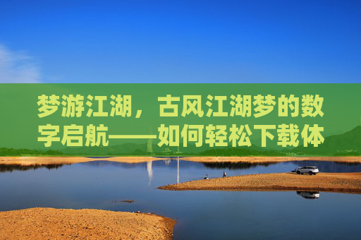梦游江湖，古风江湖梦的数字启航——如何轻松下载体验古风江湖游戏，梦游江湖，古风江湖梦的数字启航——如何轻松下载体验古风江湖游戏