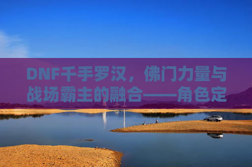 DNF千手罗汉，佛门力量与战场霸主的融合——角色定位与玩法深度解析，DNF千手罗汉，佛门力量与战场霸主的融合——角色定位与玩法深度解析