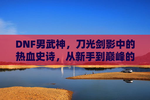 DNF男武神,刀光剑影中的热血史诗,从新手到巅峰的极限挑战与荣耀加冕,DNF男武神,刀光剑影中的热血史诗,从新手到巅峰的极限挑战与荣耀加冕