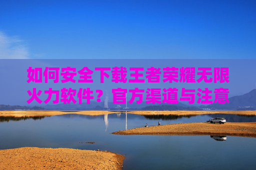 如何安全下载王者荣耀无限火力软件？官方渠道与注意事项全解析，如何安全下载王者荣耀无限火力软件？官方渠道与注意事项全解析