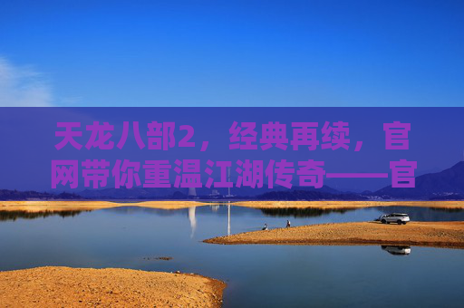 天龙八部2，经典再续，官网带你重温江湖传奇——官方平台，玩转新江湖，天龙八部2，经典再续，官网带你重温江湖传奇，玩转新江湖
